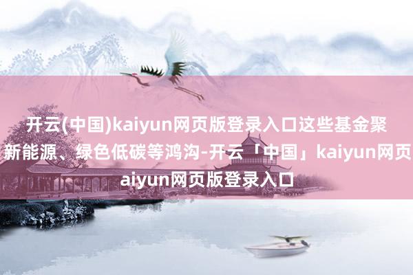 开云(中国)kaiyun网页版登录入口这些基金聚焦新时刻、新能源、绿色低碳等鸿沟-开云「中国」kaiyun网页版登录入口