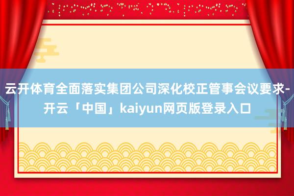 云开体育全面落实集团公司深化校正管事会议要求-开云「中国」kaiyun网页版登录入口