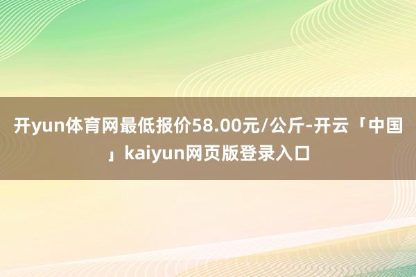 开yun体育网最低报价58.00元/公斤-开云「中国」kaiyun网页版登录入口