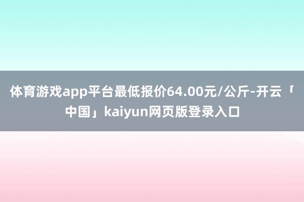体育游戏app平台最低报价64.00元/公斤-开云「中国」kaiyun网页版登录入口