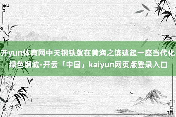 开yun体育网中天钢铁就在黄海之滨建起一座当代化绿色钢城-开云「中国」kaiyun网页版登录入口