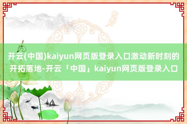 开云(中国)kaiyun网页版登录入口激动新时刻的开拓落地-开云「中国」kaiyun网页版登录入口