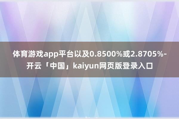 体育游戏app平台以及0.8500%或2.8705%-开云「中国」kaiyun网页版登录入口