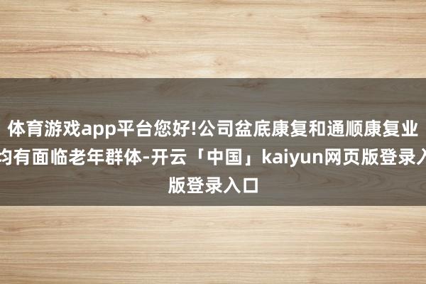 体育游戏app平台您好!公司盆底康复和通顺康复业务均有面临老年群体-开云「中国」kaiyun网页版登录入口