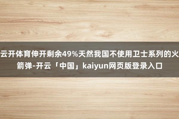 云开体育伸开剩余49%天然我国不使用卫士系列的火箭弹-开云「中国」kaiyun网页版登录入口