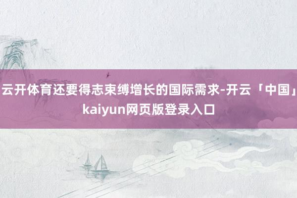 云开体育还要得志束缚增长的国际需求-开云「中国」kaiyun网页版登录入口