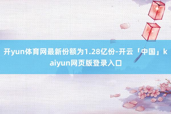 开yun体育网最新份额为1.28亿份-开云「中国」kaiyun网页版登录入口