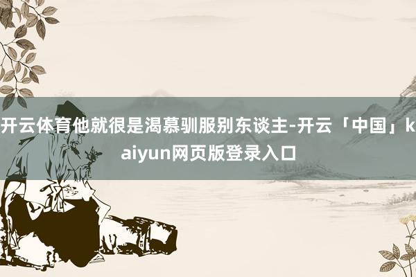 开云体育他就很是渴慕驯服别东谈主-开云「中国」kaiyun网页版登录入口