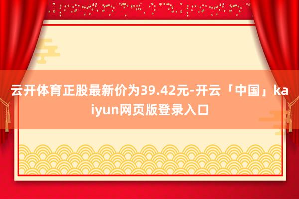云开体育正股最新价为39.42元-开云「中国」kaiyun网页版登录入口