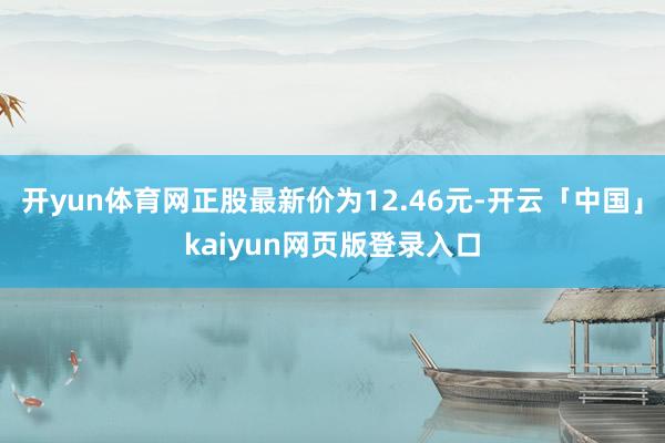 开yun体育网正股最新价为12.46元-开云「中国」kaiyun网页版登录入口