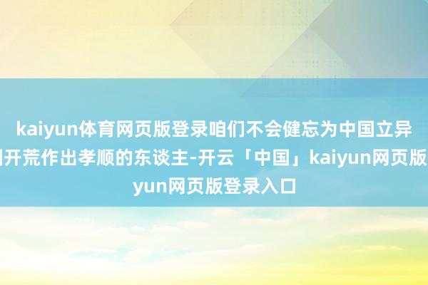 kaiyun体育网页版登录咱们不会健忘为中国立异和新中国开荒作出孝顺的东谈主-开云「中国」kaiyun网页版登录入口