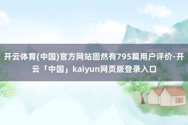 开云体育(中国)官方网站固然有795篇用户评价-开云「中国」kaiyun网页版登录入口
