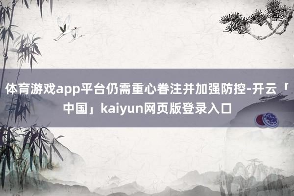 体育游戏app平台仍需重心眷注并加强防控-开云「中国」kaiyun网页版登录入口
