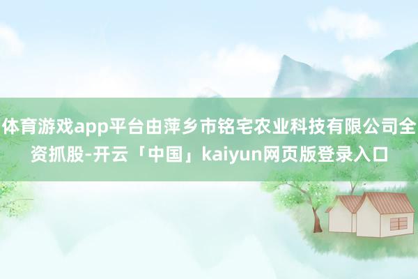 体育游戏app平台由萍乡市铭宅农业科技有限公司全资抓股-开云「中国」kaiyun网页版登录入口