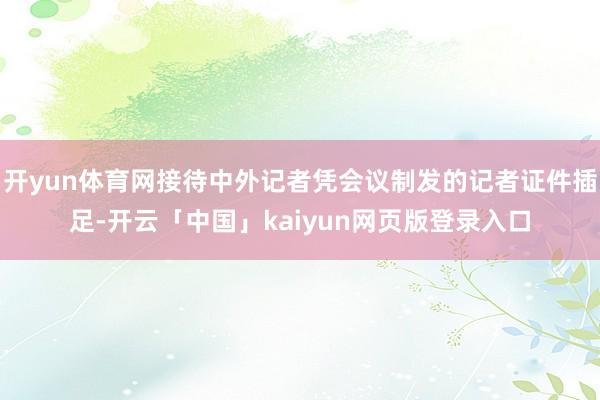 开yun体育网接待中外记者凭会议制发的记者证件插足-开云「中国」kaiyun网页版登录入口