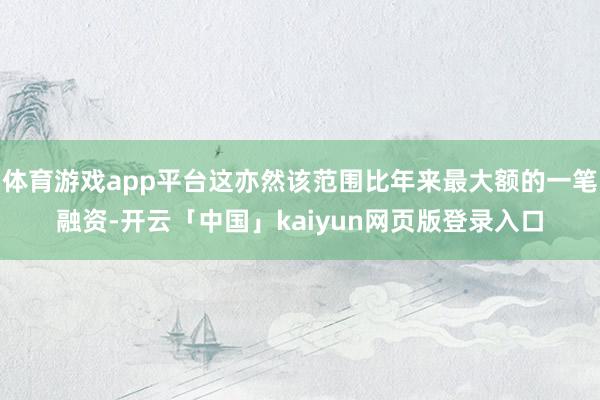 体育游戏app平台这亦然该范围比年来最大额的一笔融资-开云「中国」kaiyun网页版登录入口
