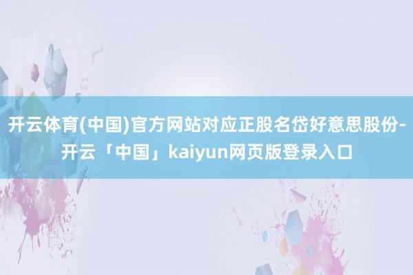 开云体育(中国)官方网站对应正股名岱好意思股份-开云「中国」kaiyun网页版登录入口