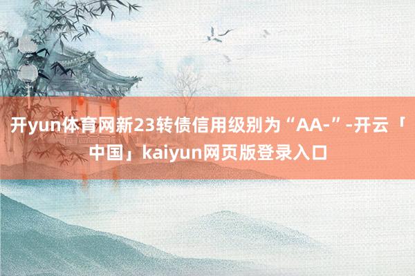 开yun体育网新23转债信用级别为“AA-”-开云「中国」kaiyun网页版登录入口