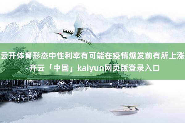 云开体育形态中性利率有可能在疫情爆发前有所上涨-开云「中国」kaiyun网页版登录入口