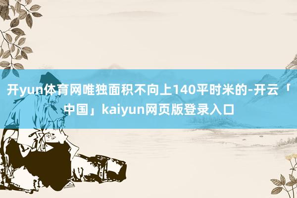 开yun体育网唯独面积不向上140平时米的-开云「中国」kaiyun网页版登录入口