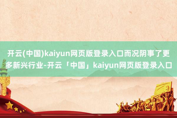 开云(中国)kaiyun网页版登录入口而况阴事了更多新兴行业-开云「中国」kaiyun网页版登录入口