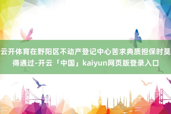 云开体育在野阳区不动产登记中心苦求典质担保时莫得通过-开云「中国」kaiyun网页版登录入口