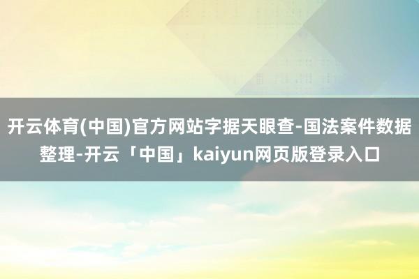 开云体育(中国)官方网站字据天眼查-国法案件数据整理-开云「中国」kaiyun网页版登录入口
