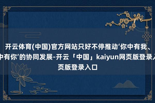 开云体育(中国)官方网站只好不停推动‘你中有我、我中有你’的协同发展-开云「中国」kaiyun网页版登录入口