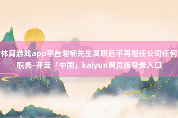 体育游戏app平台谢楠先生离职后不再担任公司任何职务-开云「中国」kaiyun网页版登录入口