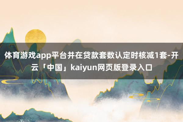 体育游戏app平台并在贷款套数认定时核减1套-开云「中国」kaiyun网页版登录入口