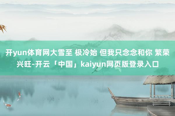 开yun体育网大雪至 极冷始 但我只念念和你 繁荣兴旺-开云「中国」kaiyun网页版登录入口