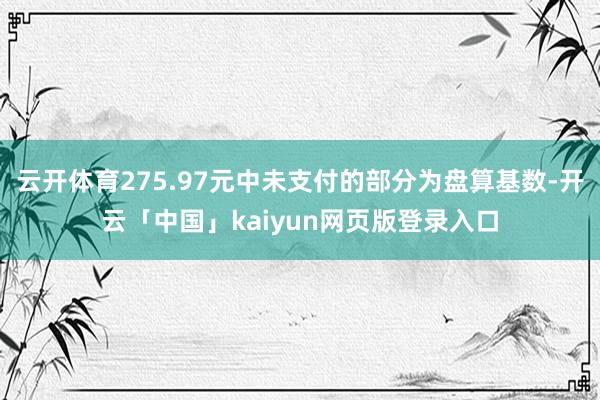 云开体育275.97元中未支付的部分为盘算基数-开云「中国」kaiyun网页版登录入口