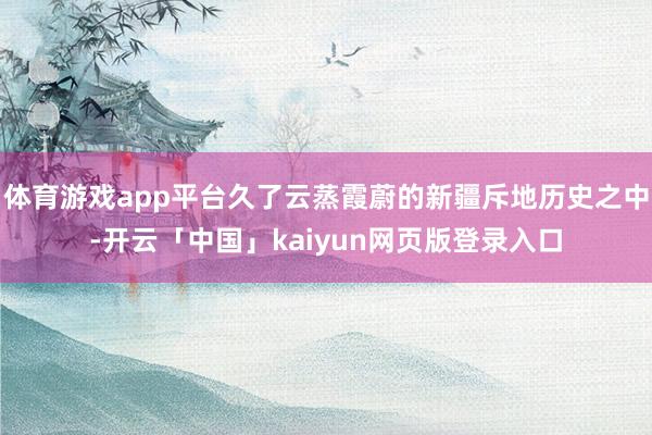 体育游戏app平台久了云蒸霞蔚的新疆斥地历史之中-开云「中国」kaiyun网页版登录入口