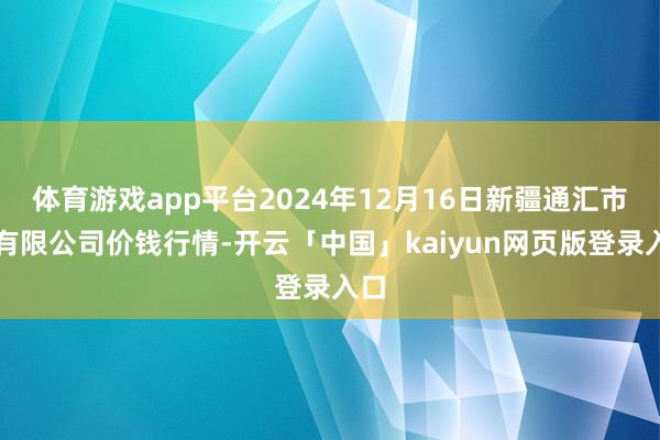 体育游戏app平台2024年12月16日新疆通汇市集有限公司价钱行情-开云「中国」kaiyun网页版登录入口