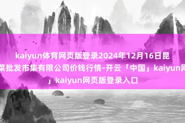 kaiyun体育网页版登录2024年12月16日昆明市王旗营蔬菜批发市集有限公司价钱行情-开云「中国」kaiyun网页版登录入口