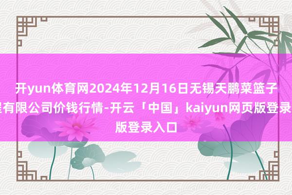 开yun体育网2024年12月16日无锡天鹏菜篮子工程有限公司价钱行情-开云「中国」kaiyun网页版登录入口