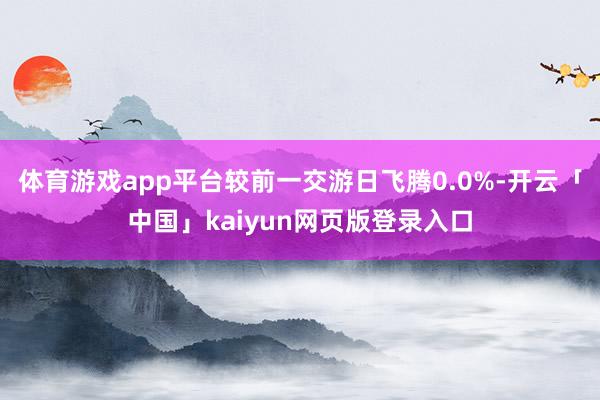 体育游戏app平台较前一交游日飞腾0.0%-开云「中国」kaiyun网页版登录入口