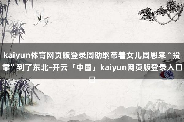kaiyun体育网页版登录周劭纲带着女儿周恩来“投靠”到了东北-开云「中国」kaiyun网页版登录入口