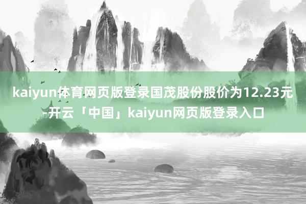 kaiyun体育网页版登录国茂股份股价为12.23元-开云「中国」kaiyun网页版登录入口