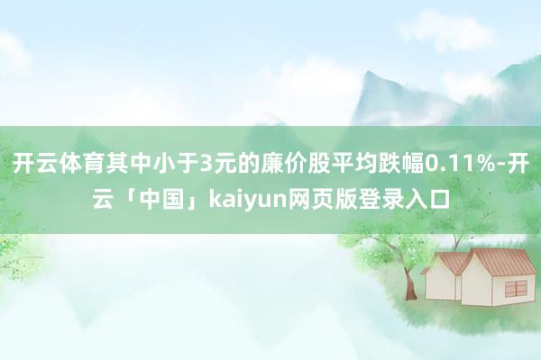 开云体育其中小于3元的廉价股平均跌幅0.11%-开云「中国」kaiyun网页版登录入口
