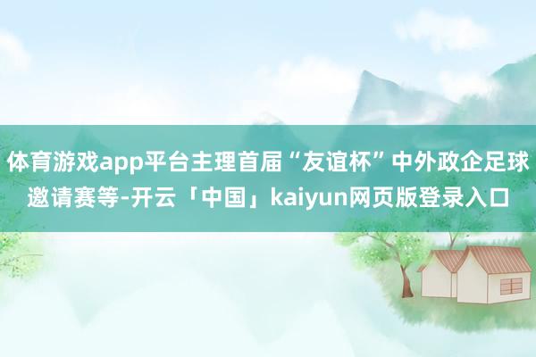 体育游戏app平台主理首届“友谊杯”中外政企足球邀请赛等-开云「中国」kaiyun网页版登录入口