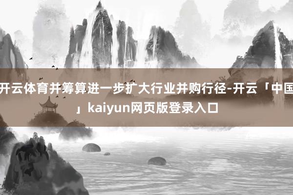 开云体育并筹算进一步扩大行业并购行径-开云「中国」kaiyun网页版登录入口