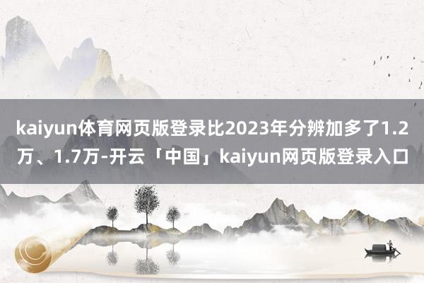kaiyun体育网页版登录比2023年分辨加多了1.2万、1.7万-开云「中国」kaiyun网页版登录入口