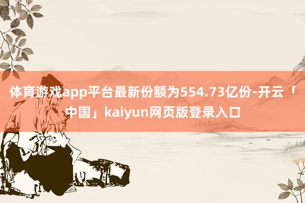 体育游戏app平台最新份额为554.73亿份-开云「中国」kaiyun网页版登录入口