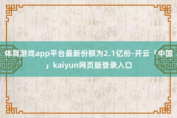 体育游戏app平台最新份额为2.1亿份-开云「中国」kaiyun网页版登录入口