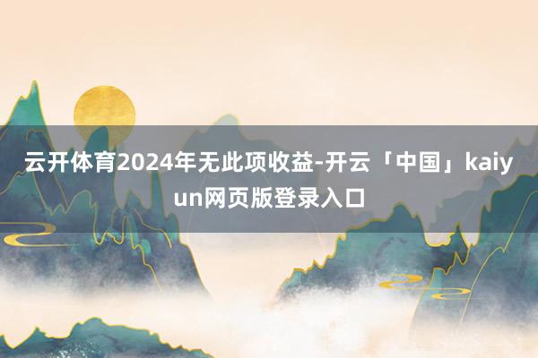 云开体育2024年无此项收益-开云「中国」kaiyun网页版登录入口