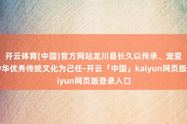 开云体育(中国)官方网站龙川县长久以传承、宠爱、保护中华优秀传统文化为己任-开云「中国」kaiyun网页版登录入口