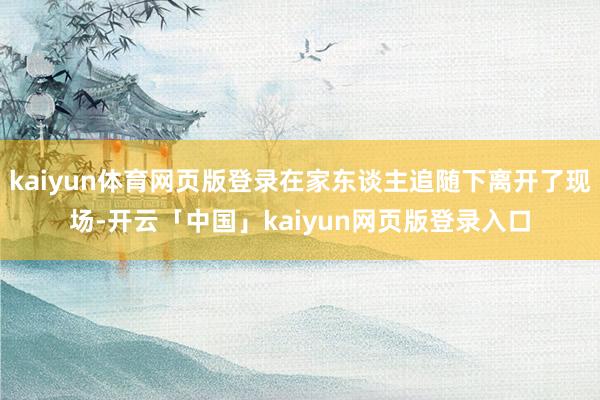 kaiyun体育网页版登录在家东谈主追随下离开了现场-开云「中国」kaiyun网页版登录入口