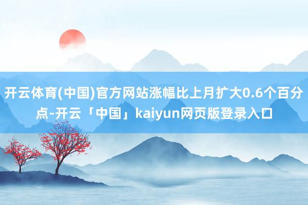开云体育(中国)官方网站涨幅比上月扩大0.6个百分点-开云「中国」kaiyun网页版登录入口