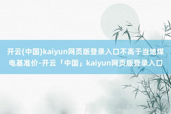 开云(中国)kaiyun网页版登录入口不高于当地煤电基准价-开云「中国」kaiyun网页版登录入口